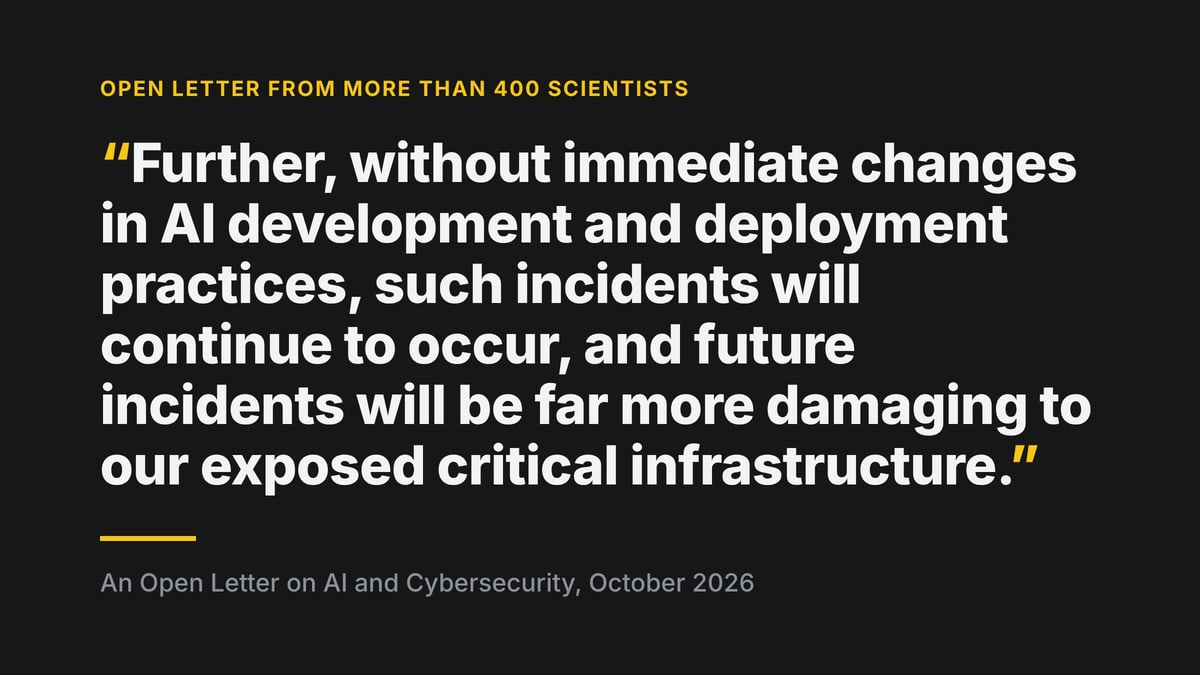 Quoted from An Open Letter on AI and Cybersecurity, October 2026: "Further, without immediate changes in AI development and deployment practices, such incidents will continue to occur, and future incidents will be far more damaging to our exposed critical infrastructure."